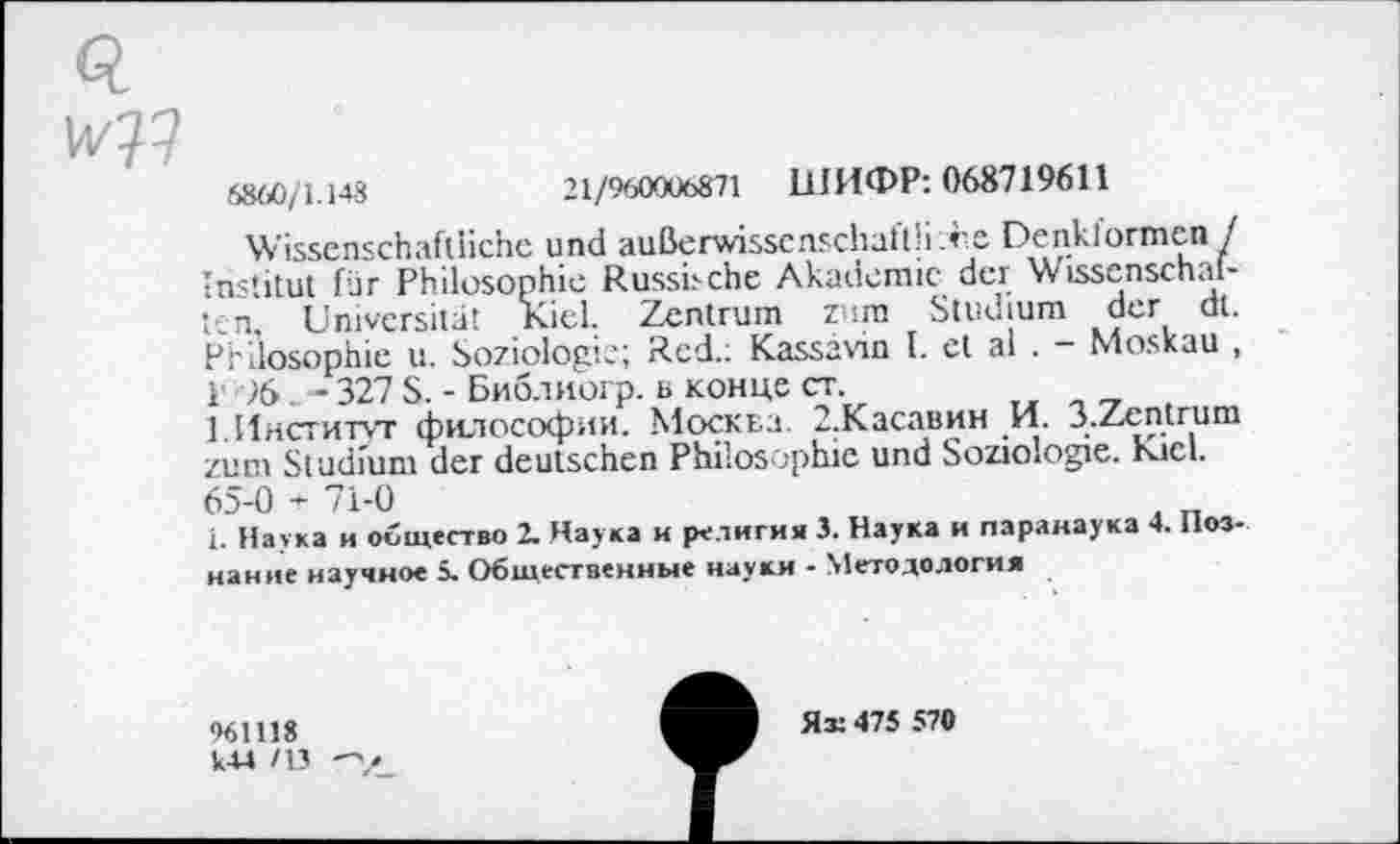 ﻿Q
6860/1.148	21/960006871 ШИФР: 068719611
Wissenschaftliche und außerwisscnschaflli ;re Denklormcn / Institut für Philosophie Russische Akademie der Wissenschaften. Universität Kiel. Zentrum zum Studium der dt. Philosophie u. Soziologie; Red.; Kassavin I. et al . - Moskau , Г 76. - 327 S. - Библиогр. в конце ст.
1. Институт философии. Москва. З.Касавин И. 3.Zentrum zum Studium der deutschen Philosophie und Soziologie. Kiel. 65-0 + 71-0
1. Натка и общество 2. Наука и религия 3. Наука и паранаука 4. Познание научное 5. Общественные науки - Методология
961118
LU /13 -у_
Як 475 570